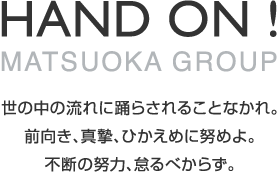 HAND ON! MATSUOKA GROUP 世の中の流れに踊らされることなかれ。前向き、真摯、ひかえめに努めよ。不断の努力、怠るべからず。