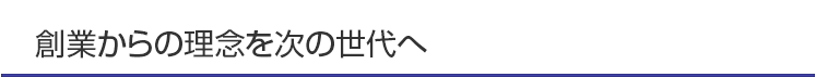 創業からの理念を次の世代へ