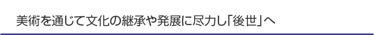 美術を通じて文化の継承や発展に尽力し「後世」へ